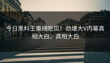 今日黑料王重磅吃瓜！劲爆大V内幕真相大白，真相大白