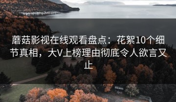 蘑菇影视在线观看盘点：花絮10个细节真相，大V上榜理由彻底令人欲言又止