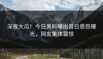 深夜大瓜！今日黑料曝出昔日恩怨曝光，网友集体震惊