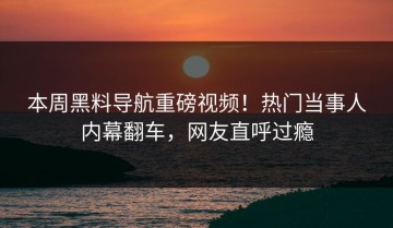 本周黑料导航重磅视频！热门当事人内幕翻车，网友直呼过瘾