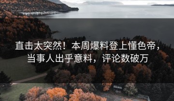 直击太突然！本周爆料登上懂色帝，当事人出乎意料，评论数破万