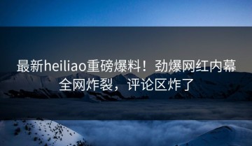 最新heiliao重磅爆料！劲爆网红内幕全网炸裂，评论区炸了