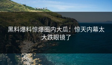 黑料爆料惊爆圈内大瓜：惊天内幕太大跌眼镜了