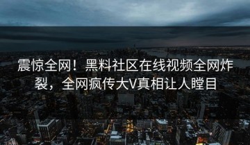 震惊全网！黑料社区在线视频全网炸裂，全网疯传大V真相让人瞠目