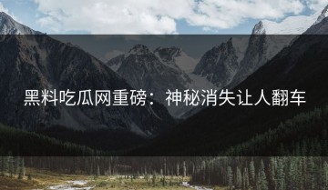 黑料吃瓜网重磅：神秘消失让人翻车