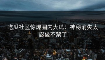 吃瓜社区惊爆圈内大瓜：神秘消失太忍俊不禁了