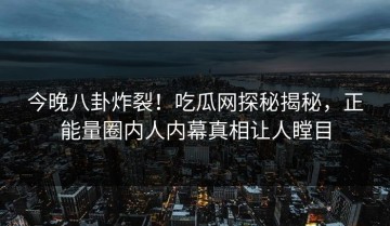 今晚八卦炸裂！吃瓜网探秘揭秘，正能量圈内人内幕真相让人瞠目