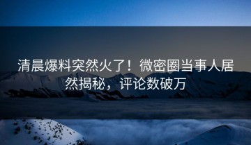清晨爆料突然火了！微密圈当事人居然揭秘，评论数破万