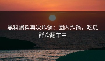 黑料爆料再次炸锅：圈内炸锅，吃瓜群众翻车中