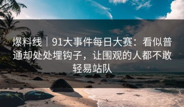 爆料线｜91大事件每日大赛：看似普通却处处埋钩子，让围观的人都不敢轻易站队