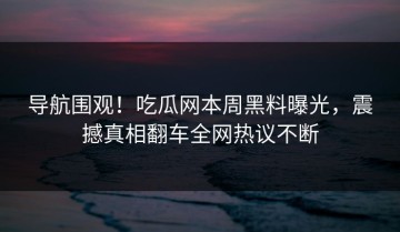 导航围观！吃瓜网本周黑料曝光，震撼真相翻车全网热议不断