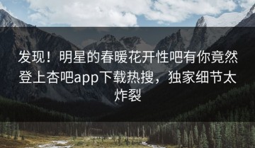 发现！明星的春暖花开性吧有你竟然登上杏吧app下载热搜，独家细节太炸裂