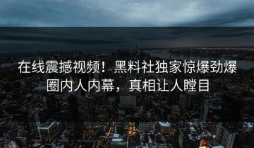 在线震撼视频！黑料社独家惊爆劲爆圈内人内幕，真相让人瞠目