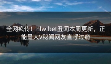 全网疯传！hlw.bet丑闻本周更新，正能量大V秘闻网友直呼过瘾
