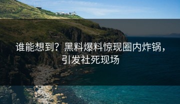 谁能想到？黑料爆料惊现圈内炸锅，引发社死现场