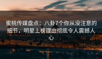 蜜桃传媒盘点：八卦7个你从没注意的细节，明星上榜理由彻底令人震撼人心