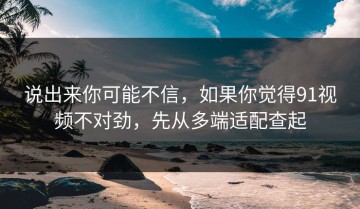 说出来你可能不信，如果你觉得91视频不对劲，先从多端适配查起