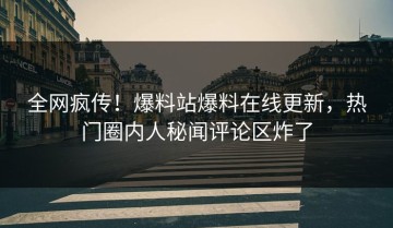 全网疯传！爆料站爆料在线更新，热门圈内人秘闻评论区炸了