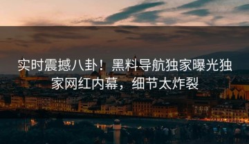 实时震撼八卦！黑料导航独家曝光独家网红内幕，细节太炸裂