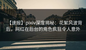 【速报】pixiv深度揭秘：花絮风波背后，网红在后台的角色疯狂令人意外