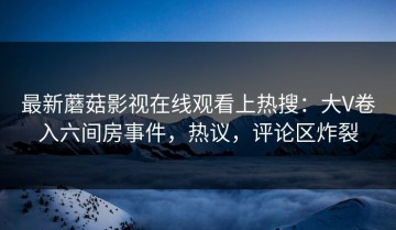 最新蘑菇影视在线观看上热搜：大V卷入六间房事件，热议，评论区炸裂