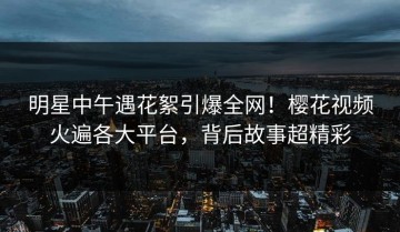 明星中午遇花絮引爆全网！樱花视频火遍各大平台，背后故事超精彩