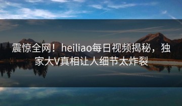震惊全网！heiliao每日视频揭秘，独家大V真相让人细节太炸裂