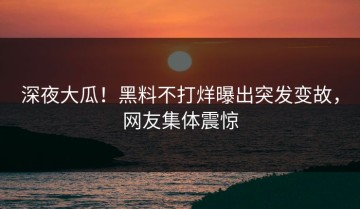 深夜大瓜！黑料不打烊曝出突发变故，网友集体震惊