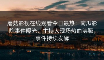 蘑菇影视在线观看今日最热：南瓜影院事件曝光，主持人现场热血沸腾，事件持续发酵