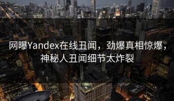 网曝Yandex在线丑闻，劲爆真相惊爆，神秘人丑闻细节太炸裂