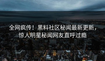 全网疯传！黑料社区秘闻最新更新，惊人明星秘闻网友直呼过瘾