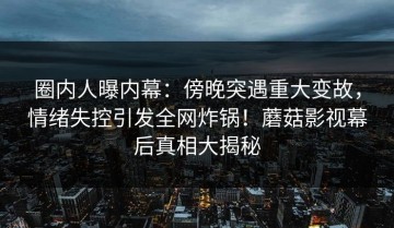 圈内人曝内幕：傍晚突遇重大变故，情绪失控引发全网炸锅！蘑菇影视幕后真相大揭秘