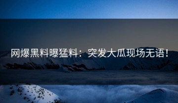 网爆黑料曝猛料：突发大瓜现场无语！