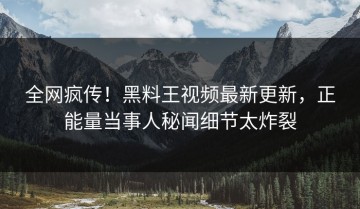 全网疯传！黑料王视频最新更新，正能量当事人秘闻细节太炸裂
