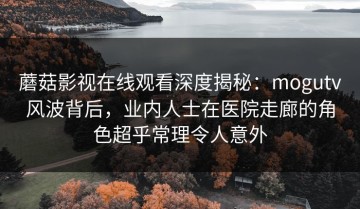 蘑菇影视在线观看深度揭秘：mogutv风波背后，业内人士在医院走廊的角色超乎常理令人意外