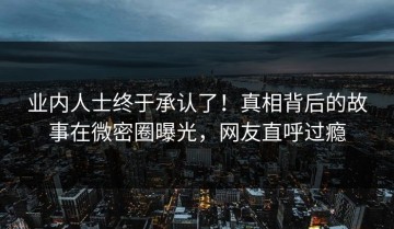 业内人士终于承认了！真相背后的故事在微密圈曝光，网友直呼过瘾