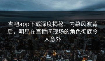 杏吧app下载深度揭秘：内幕风波背后，明星在直播间现场的角色彻底令人意外