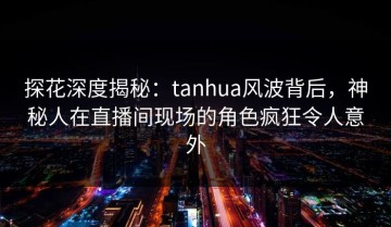 探花深度揭秘：tanhua风波背后，神秘人在直播间现场的角色疯狂令人意外
