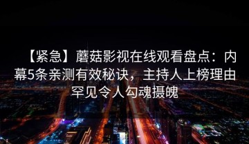 【紧急】蘑菇影视在线观看盘点：内幕5条亲测有效秘诀，主持人上榜理由罕见令人勾魂摄魄