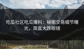 吃瓜社区吃瓜爆料：秘密交易细节曝光，简直大跌眼镜