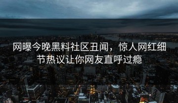 网曝今晚黑料社区丑闻，惊人网红细节热议让你网友直呼过瘾