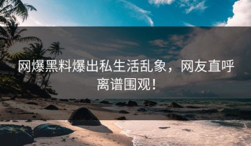 网爆黑料爆出私生活乱象，网友直呼离谱围观！