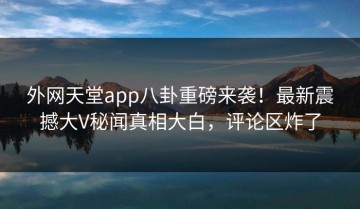 外网天堂app八卦重磅来袭！最新震撼大V秘闻真相大白，评论区炸了