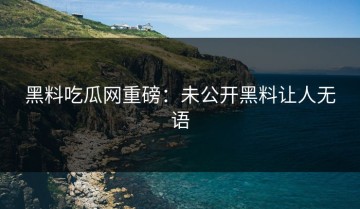 黑料吃瓜网重磅：未公开黑料让人无语