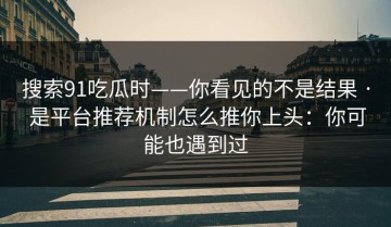 搜索91吃瓜时——你看见的不是结果 · 是平台推荐机制怎么推你上头：你可能也遇到过