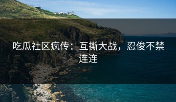 吃瓜社区疯传：互撕大战，忍俊不禁连连
