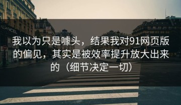 我以为只是噱头，结果我对91网页版的偏见，其实是被效率提升放大出来的（细节决定一切）