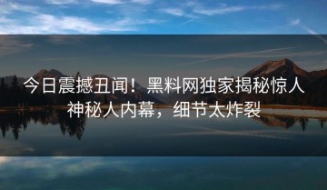 今日震撼丑闻！黑料网独家揭秘惊人神秘人内幕，细节太炸裂
