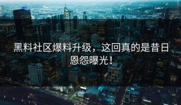 黑料社区爆料升级，这回真的是昔日恩怨曝光！