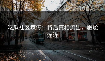 吃瓜社区疯传：背后真相流出，尴尬连连